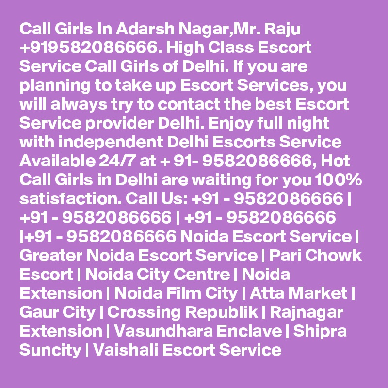 Call Girls In Adarsh Nagar,Mr. Raju +919582086666. High Class Escort Service Call Girls of Delhi. If you are planning to take up Escort Services, you will always try to contact the best Escort Service provider Delhi. Enjoy full night with independent Delhi Escorts Service Available 24/7 at + 91- 9582086666, Hot Call Girls in Delhi are waiting for you 100% satisfaction. Call Us: +91 - 9582086666 | +91 - 9582086666 | +91 - 9582086666 |+91 - 9582086666 Noida Escort Service | Greater Noida Escort Service | Pari Chowk Escort | Noida City Centre | Noida Extension | Noida Film City | Atta Market | Gaur City | Crossing Republik | Rajnagar Extension | Vasundhara Enclave | Shipra Suncity | Vaishali Escort Service