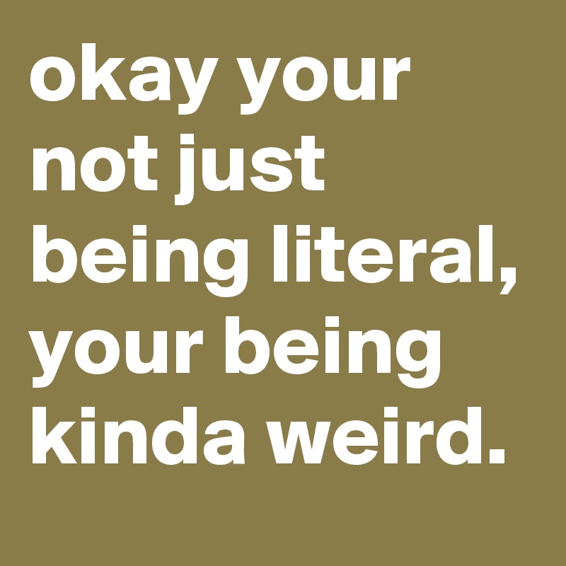 okay your not just being literal, your being kinda weird.
