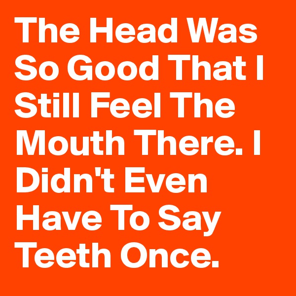 The Head Was So Good That I Still Feel The Mouth There. I Didn't Even Have To Say Teeth Once. 