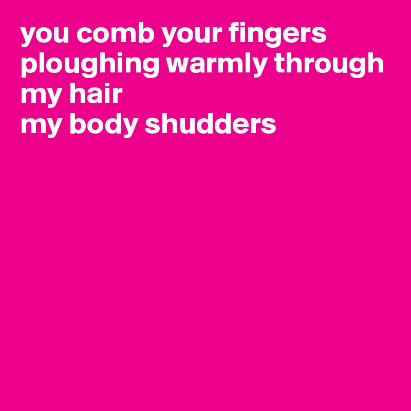 you comb your fingers
ploughing warmly through my hair
my body shudders







