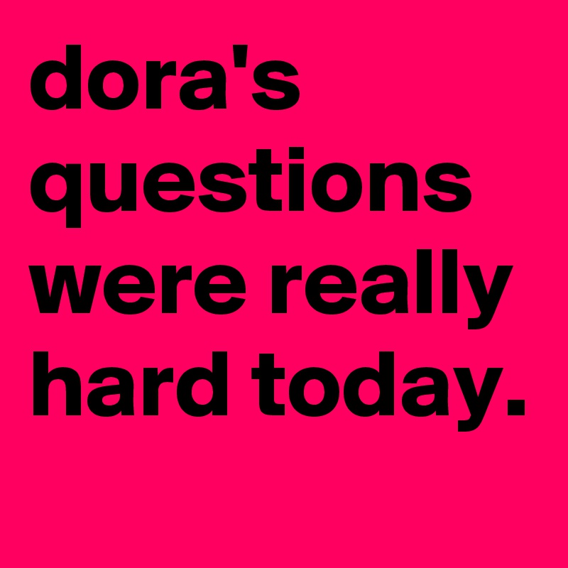 dora's questions were really hard today.