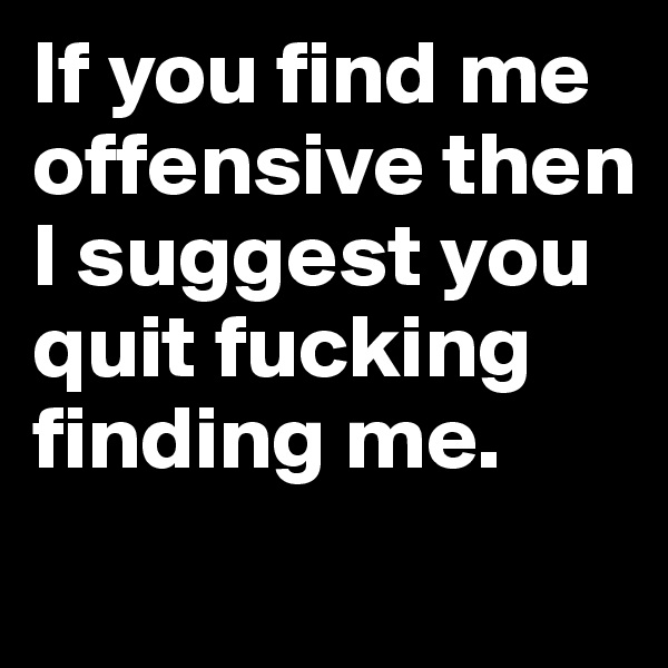 If you find me offensive then I suggest you quit fucking finding me. 
