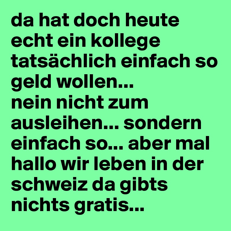 da hat doch heute echt ein kollege tatsächlich einfach so geld wollen... 
nein nicht zum ausleihen... sondern einfach so... aber mal hallo wir leben in der schweiz da gibts nichts gratis... 