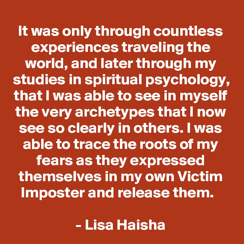 It was only through countless experiences traveling the world, and later through my studies in spiritual psychology, that I was able to see in myself the very archetypes that I now see so clearly in others. I was able to trace the roots of my fears as they expressed themselves in my own Victim Imposter and release them.  

- Lisa Haisha