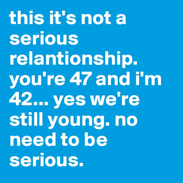 this it's not a serious relantionship. you're 47 and i'm 42... yes we're still young. no need to be serious. 