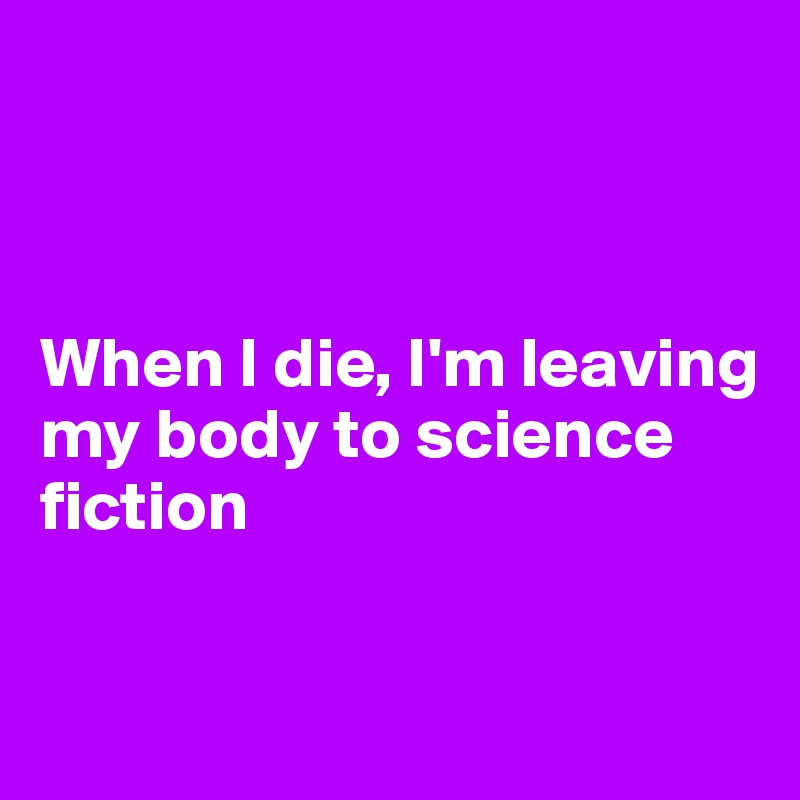 



When I die, I'm leaving my body to science 
fiction


