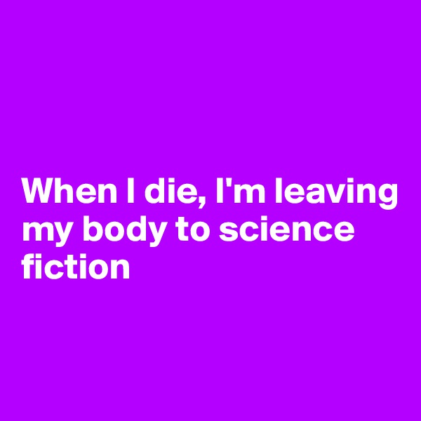 



When I die, I'm leaving my body to science 
fiction


