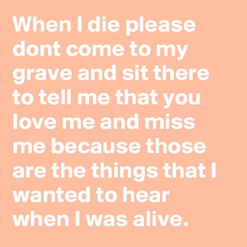 When I die please dont come to my grave and sit there to tell me that you love me and miss me because those are the things that I wanted to hear when I was alive. 