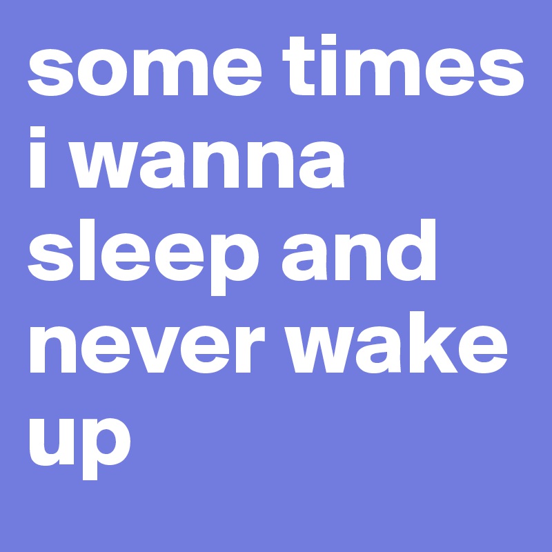 some times i wanna sleep and never wake up