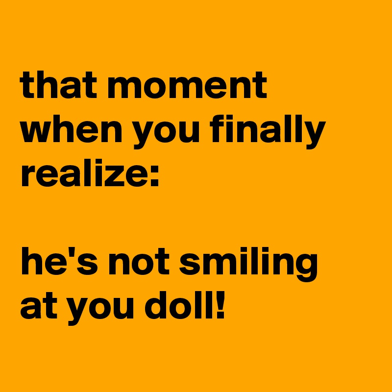 
that moment when you finally realize:

he's not smiling at you doll!
