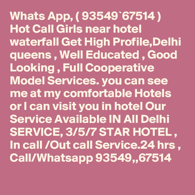 Whats App, ( 93549`67514 ) Hot Call Girls near hotel waterfall Get High Profile,Delhi queens , Well Educated , Good Looking , Full Cooperative Model Services. you can see me at my comfortable Hotels or I can visit you in hotel Our Service Available IN All Delhi SERVICE, 3/5/7 STAR HOTEL , In call /Out call Service.24 hrs , Call/Whatsapp 93549,,67514 
