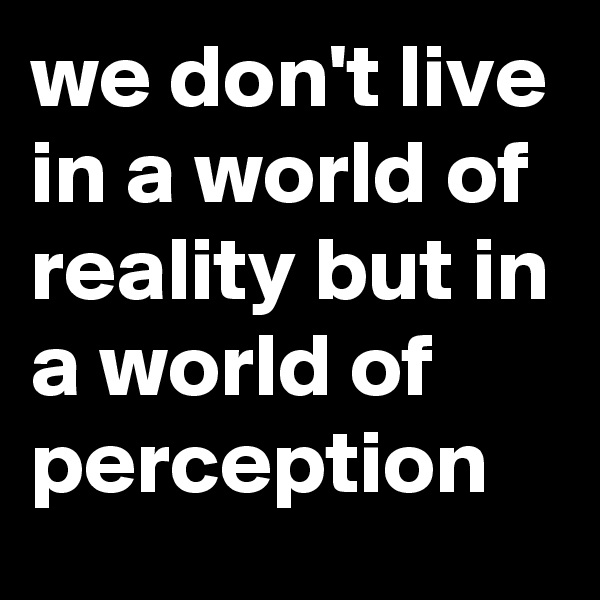we don't live in a world of reality but in a world of perception