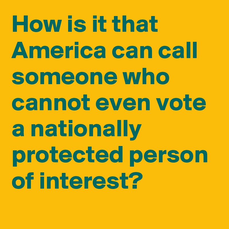 How is it that America can call someone who cannot even vote a nationally protected person of interest? 
