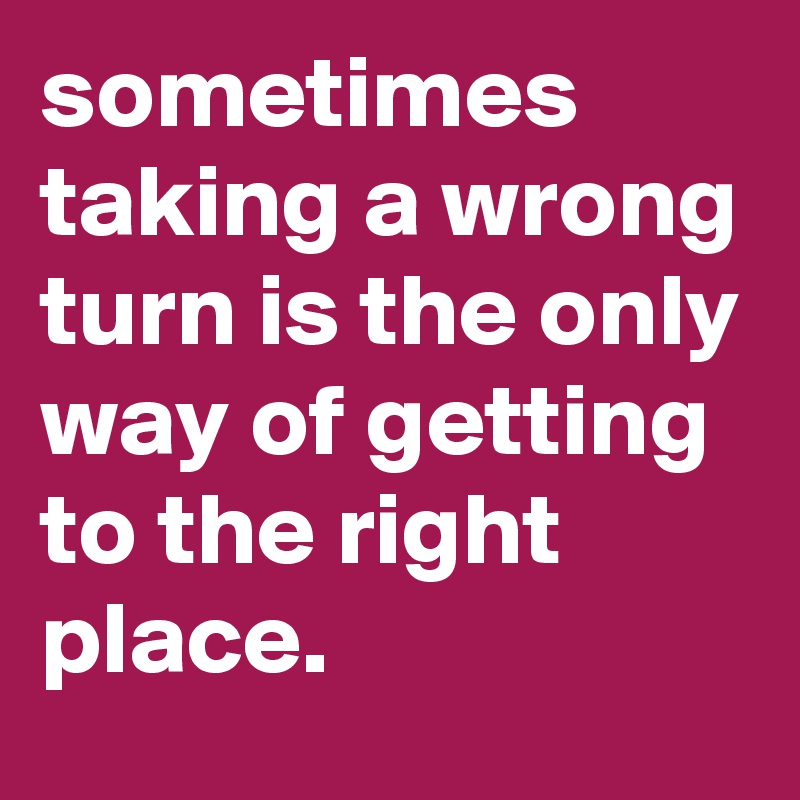 sometimes taking a wrong turn is the only way of getting to the right place.