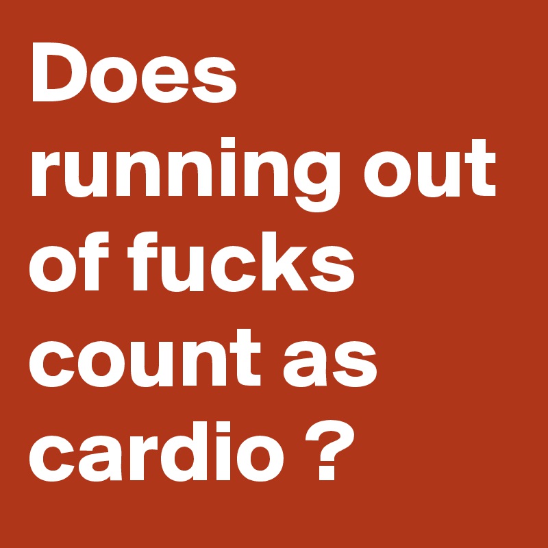 Does running out of fucks count as cardio ? 