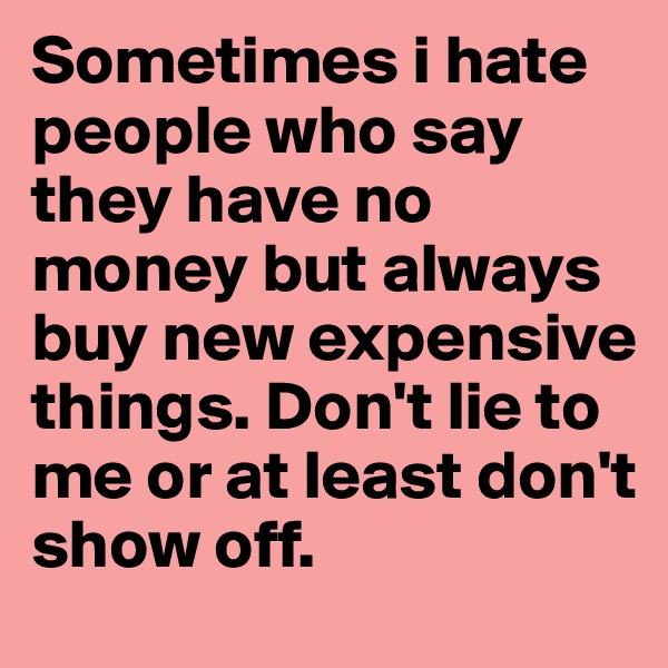 Sometimes i hate people who say they have no money but always buy new expensive things. Don't lie to me or at least don't show off. 