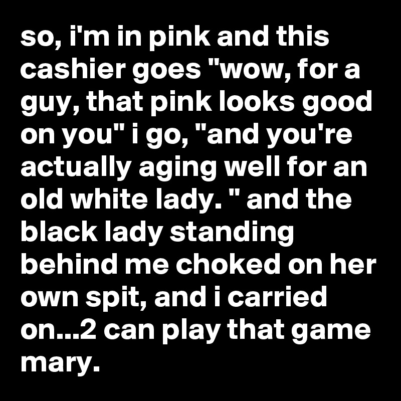 so, i'm in pink and this cashier goes "wow, for a guy, that pink looks good on you" i go, "and you're actually aging well for an old white lady. " and the black lady standing behind me choked on her own spit, and i carried on...2 can play that game mary.