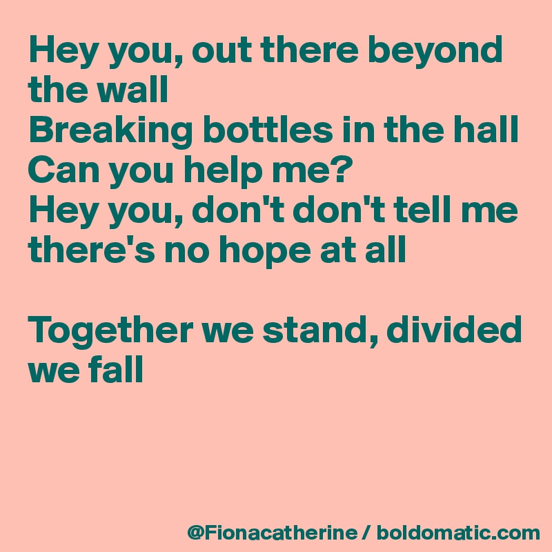 Hey you, out there beyond the wall
Breaking bottles in the hall
Can you help me?
Hey you, don't don't tell me there's no hope at all

Together we stand, divided
we fall


