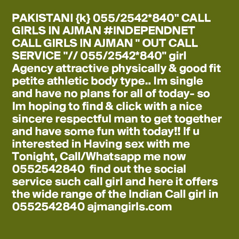 PAKISTANI {k} 055/2542*840" CALL GIRLS IN AJMAN #INDEPENDNET CALL GIRLS IN AJMAN " OUT CALL SERVICE "// 055/2542*840" girl Agency attractive physically & good fit petite athletic body type.. Im single and have no plans for all of today- so Im hoping to find & click with a nice sincere respectful man to get together and have some fun with today!! If u interested in Having sex with me Tonight, Call/Whatsapp me now 0552542840  find out the social service such call girl and here it offers the wide range of the Indian Call girl in 0552542840 ajmangirls.com