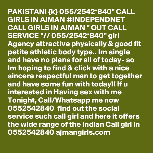 PAKISTANI {k} 055/2542*840" CALL GIRLS IN AJMAN #INDEPENDNET CALL GIRLS IN AJMAN " OUT CALL SERVICE "// 055/2542*840" girl Agency attractive physically & good fit petite athletic body type.. Im single and have no plans for all of today- so Im hoping to find & click with a nice sincere respectful man to get together and have some fun with today!! If u interested in Having sex with me Tonight, Call/Whatsapp me now 0552542840  find out the social service such call girl and here it offers the wide range of the Indian Call girl in 0552542840 ajmangirls.com