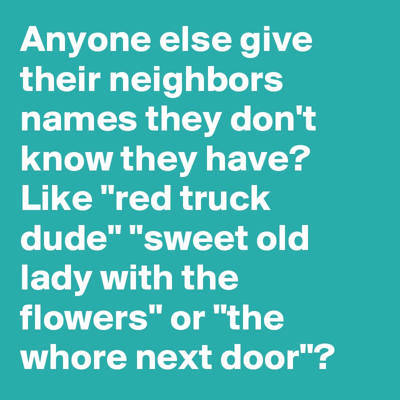 Anyone else give their neighbors names they don't know they have? Like "red truck dude" "sweet old lady with the flowers" or "the whore next door"?
