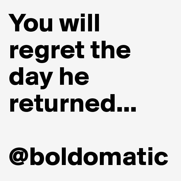 You will regret the day he returned...

@boldomatic