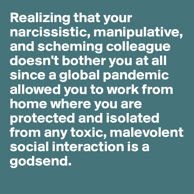 Realizing that your narcissistic, manipulative, and scheming colleague doesn't bother you at all since a global pandemic allowed you to work from home where you are protected and isolated from any toxic, malevolent social interaction is a godsend. 
