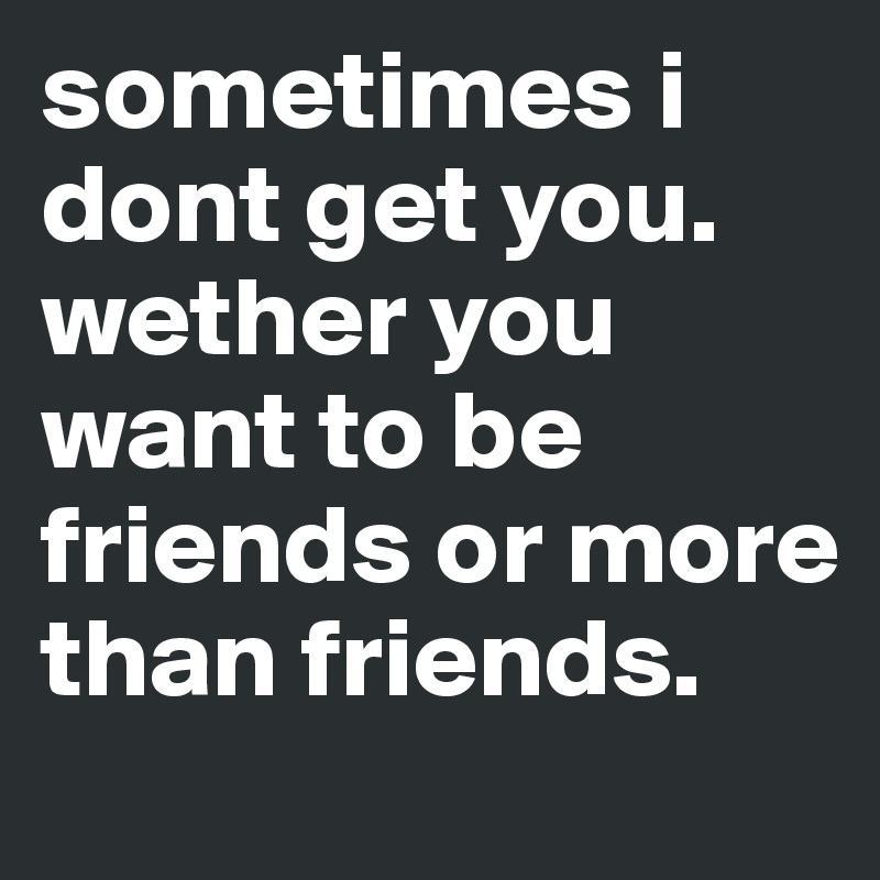 sometimes i dont get you. wether you want to be friends or more than friends.