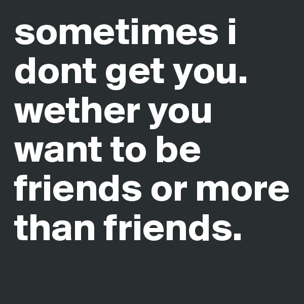 sometimes i dont get you. wether you want to be friends or more than friends.