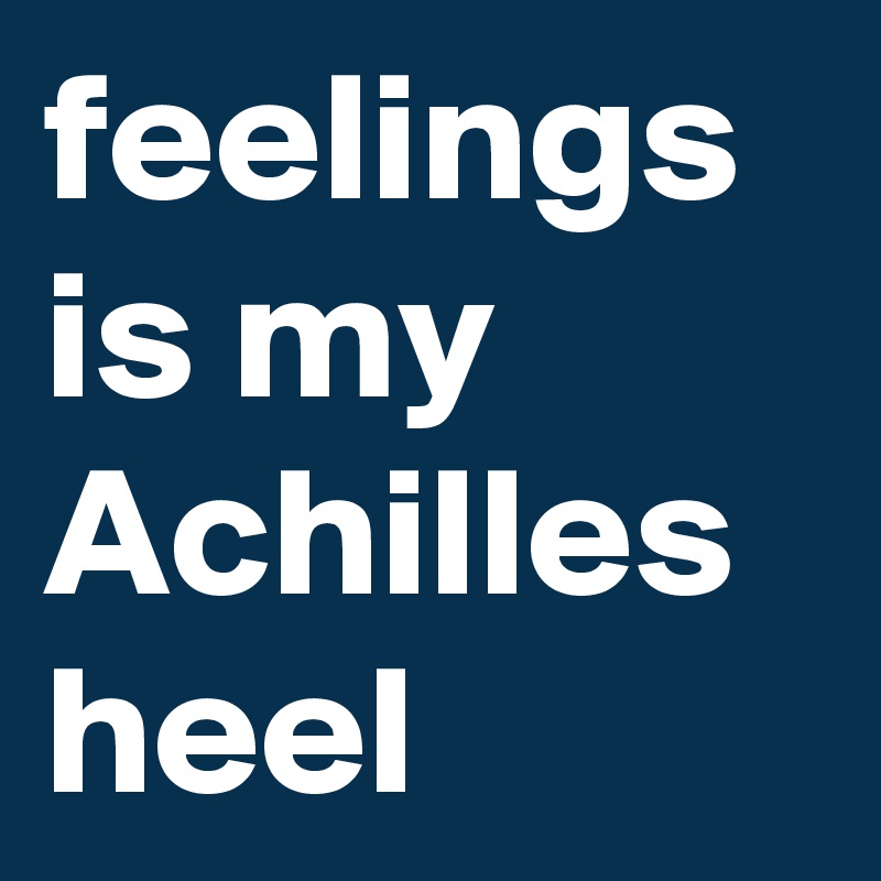 feelings is my Achilles heel