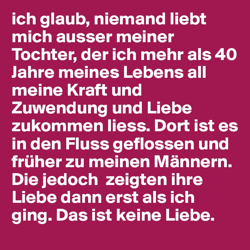 ich glaub, niemand liebt mich ausser meiner Tochter, der ich mehr als 40 Jahre meines Lebens all meine Kraft und Zuwendung und Liebe zukommen liess. Dort ist es in den Fluss geflossen und früher zu meinen Männern. Die jedoch  zeigten ihre Liebe dann erst als ich ging. Das ist keine Liebe. 