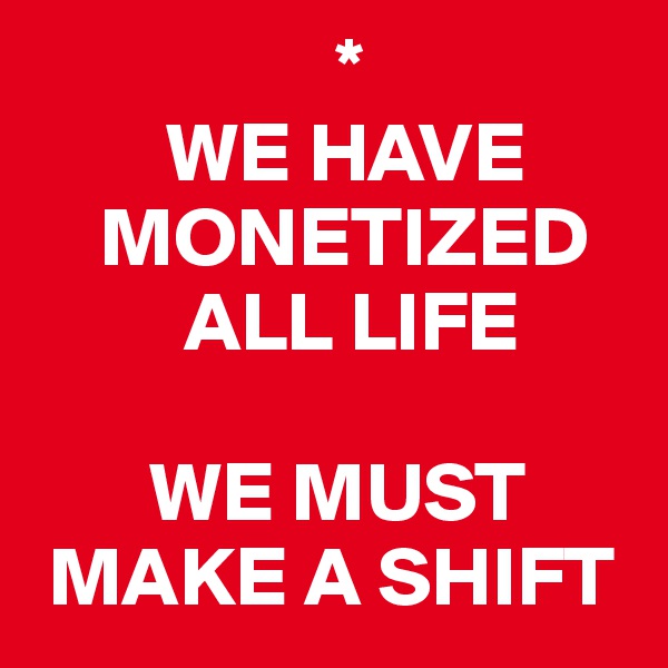                   *
        WE HAVE 
    MONETIZED 
         ALL LIFE

       WE MUST  
 MAKE A SHIFT