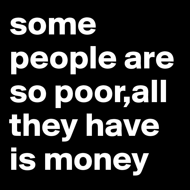 some people are so poor,all they have is money 