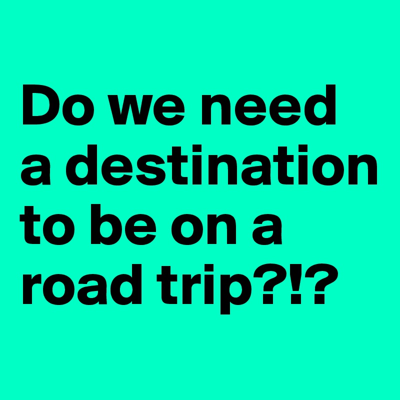 
Do we need a destination to be on a road trip?!?