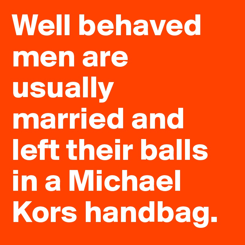 Well behaved men are usually married and left their balls in a Michael Kors handbag.