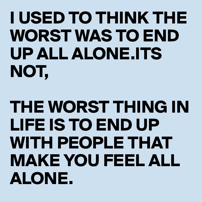 I USED TO THINK THE WORST WAS TO END UP ALL ALONE.ITS NOT,

THE WORST THING IN LIFE IS TO END UP WITH PEOPLE THAT MAKE YOU FEEL ALL ALONE.