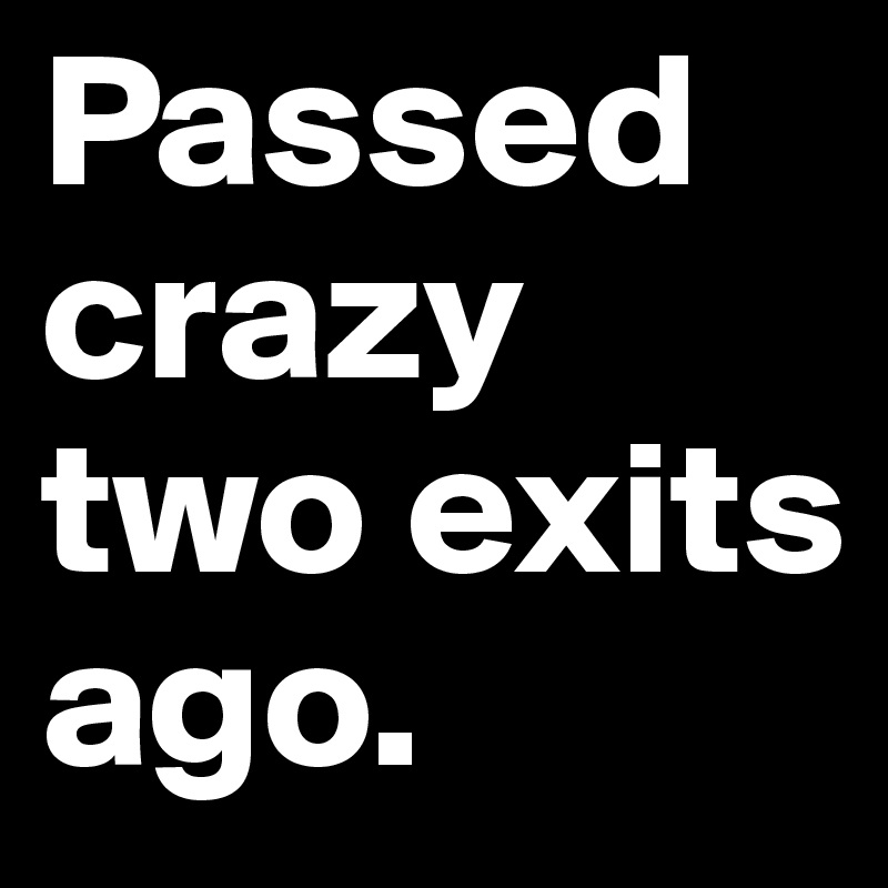 Passed crazy 
two exits ago.