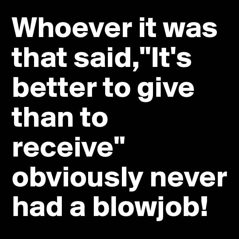 Whoever it was that said,"It's better to give than to receive" obviously never had a blowjob!