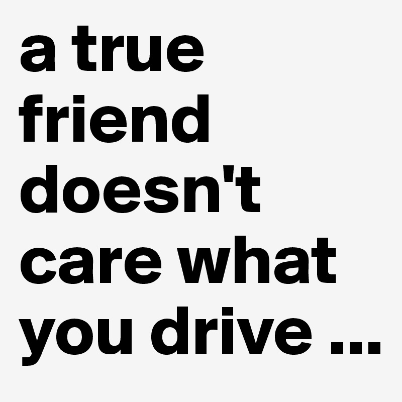 a true friend doesn't care what you drive ...