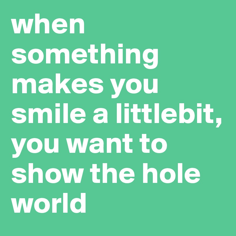 when 
something makes you smile a littlebit, you want to show the hole world 