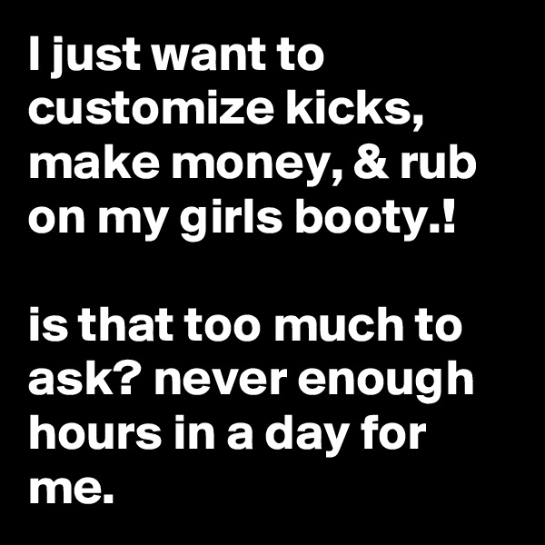 I just want to customize kicks, make money, & rub on my girls booty.! 

is that too much to ask? never enough hours in a day for me.