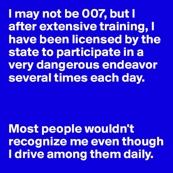 I may not be 007, but I after extensive training, I have been licensed by the state to participate in a very dangerous endeavor several times each day.



Most people wouldn't recognize me even though I drive among them daily.