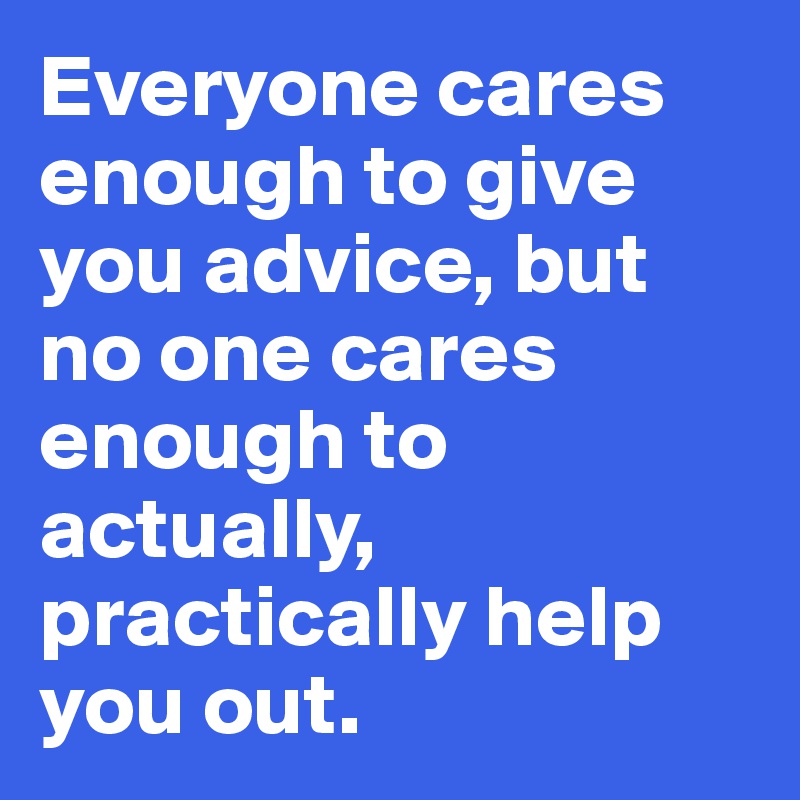 Everyone cares enough to give you advice, but no one cares enough to actually, practically help you out. 