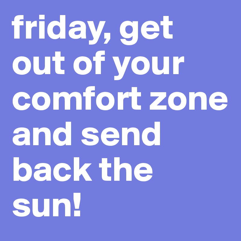 friday, get out of your comfort zone and send back the sun!