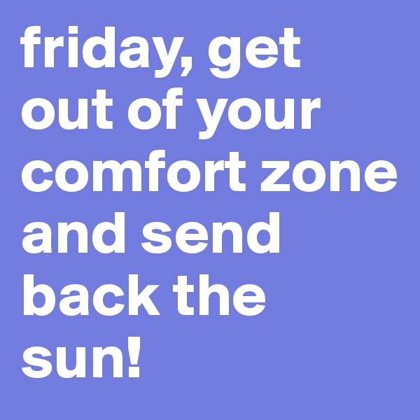 friday, get out of your comfort zone and send back the sun!