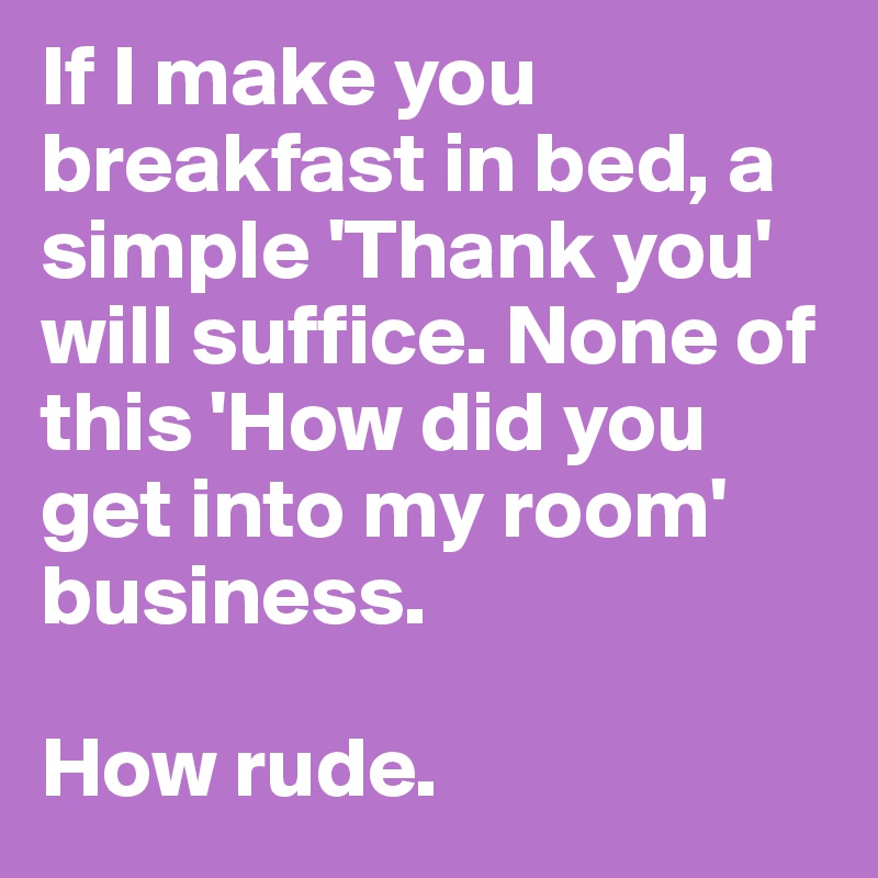 If I make you breakfast in bed, a simple 'Thank you' will suffice. None of this 'How did you get into my room' business. 

How rude.