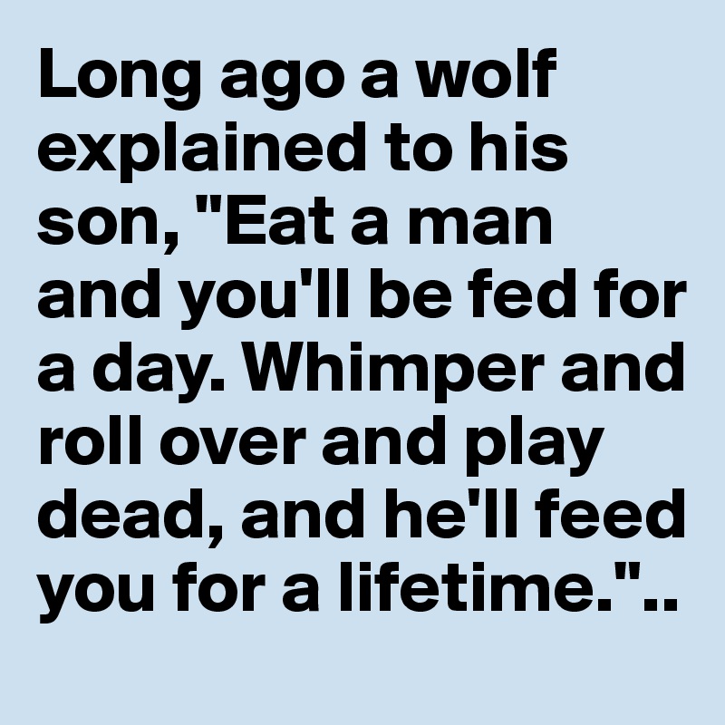 Long ago a wolf explained to his son, "Eat a man and you'll be fed for a day. Whimper and roll over and play dead, and he'll feed you for a lifetime."..