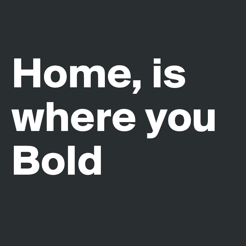 
Home, is where you Bold
