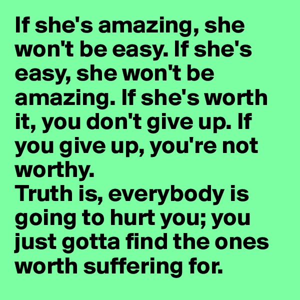 If she's amazing, she won't be easy. If she's easy, she won't be amazing. If she's worth it, you don't give up. If you give up, you're not worthy.
Truth is, everybody is going to hurt you; you just gotta find the ones worth suffering for.