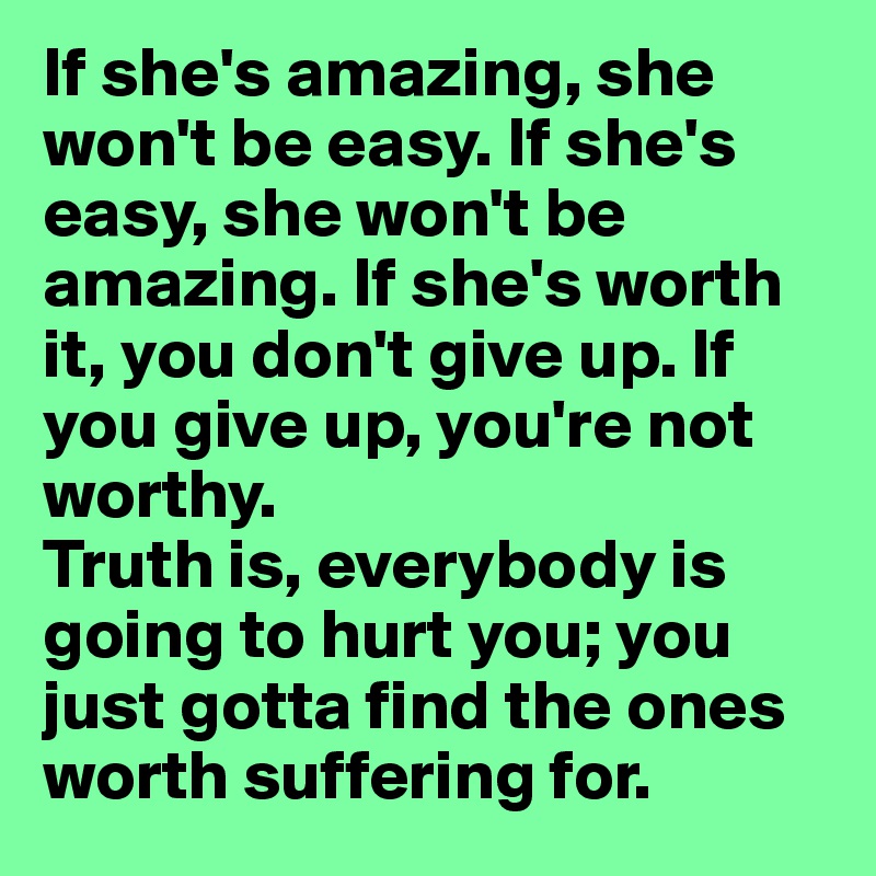 If she's amazing, she won't be easy. If she's easy, she won't be amazing. If she's worth it, you don't give up. If you give up, you're not worthy.
Truth is, everybody is going to hurt you; you just gotta find the ones worth suffering for.